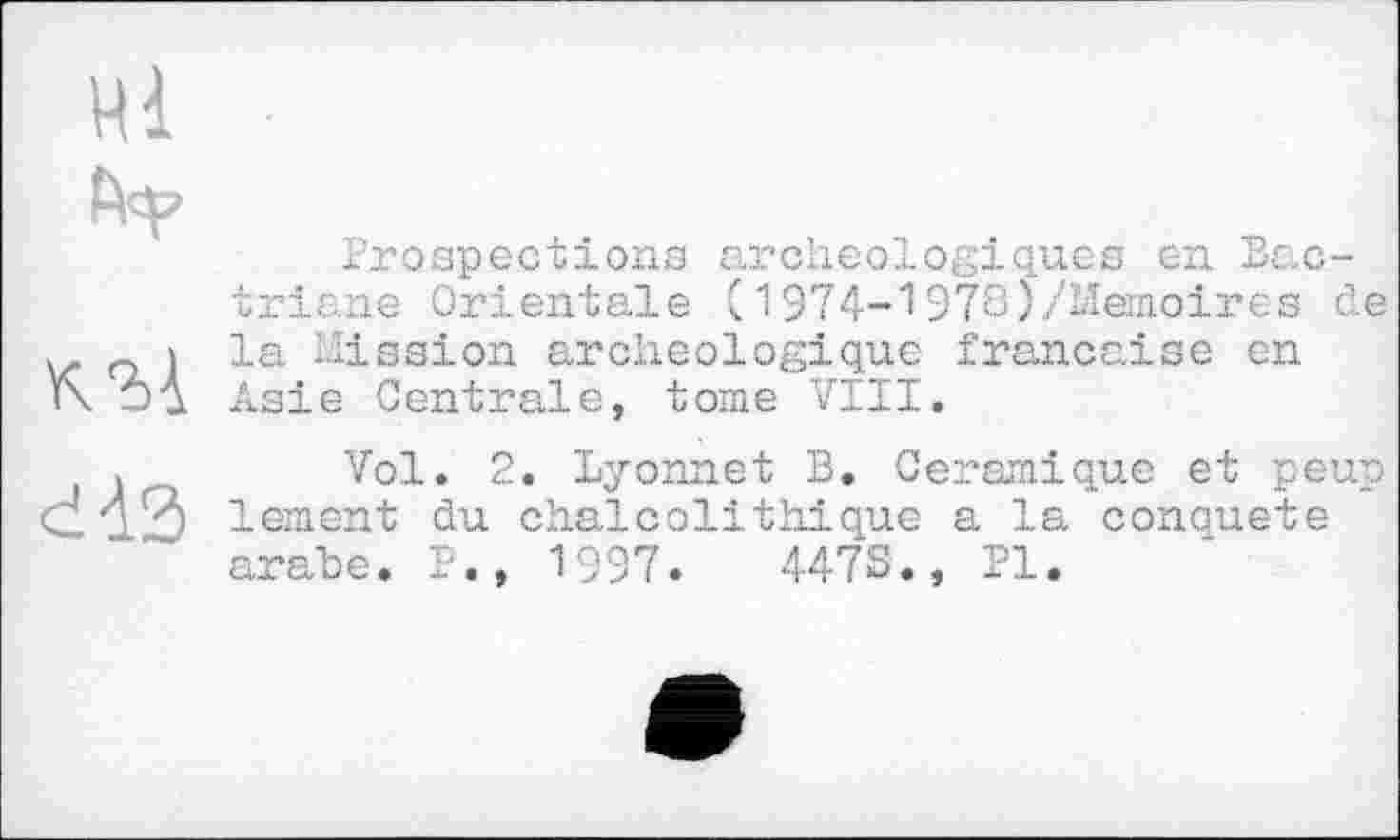 ﻿ні
fvp
къ-L
Prospections archéologiques en Bac-triane Orientale (1974-1978)/Mémoires de la Mission archéologique française en Asie Centrale, tome VIII.
dà3
Vol. 2. Lyonnet B, Céramique et peup lement du chaicolithique a la conquête arahe. P., 1997.	4478., PI.